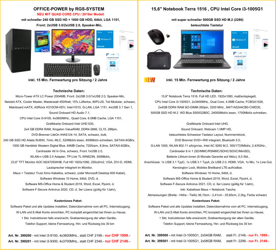 OFFICE-POWER by RGS-SYSTEM    15,6" Notebook Terra 1516 , CPU Intel Core i3-1005G1 NEU MIT QUAD CORE CPU / 2019er Modell mit schneller 240 GB SSD HD + 1000 GB HDD, 64bit, LGA 1151, mit super schneller 500GB SSD HD M.2 (2280) Front: 2xUSB 3.0/2xUSB 2.0, Speaker-Mic,  beleuchtete Tastatur inkl. 15 Min. Fernwartung pro Sitzung / 2 Jahre inkl. 15 Min. Fernwartung pro Sitzung / 2 Jahre Technische Daten: Technische Daten: Micro-Tower ATX LC Power 2004MB, Front: 2xUSB 3.0/1xUSB 2.0, Speaker-Mic, 15,6" Notebook Terra 1516, Full HD LED, 1920x1080, matt/entspiegelt, Netzteil ATX, Cooler Master, Masterwatt 450Watt, 15% Lüfterlos, 80PLUS, Teil Modular, schwarz, CPU Intel Core i3-1005G1, 2x3400MHz., Dual Core, 4.0MB Cache, FCBGA1526, Mainboard mATX, ASRock H310CM-HDV, Intel H310, G-LAN, LGA 1151, 4xUSB 3.1 Gen 1,  2x4GB DDR4 RAM SO-DIMM 260pin, 3200 MHz., M471A5244CB0-CWED0, Sound Onboard HD Audio 7.1, 500GB SSD HD M.2  WD Blue S500G2B0C, 24000Mbit/s lesen, 1750Mbit/s schreiben, CPU Intel Core i3-9100, 4x3600MHz., Quad Core, 6.0MB Cache, LGA 1151, Grafikkarte Onboard Intel UHD 630, Grafikkarte Onboard Intel UHD,  2x4 GB DDR4 RAM, Kingston ValueRAM, DDR4-2666, CL15, 288pin, Sound Onboard, Webcam 1.0MP HD,   DVD-Brenner LiteOn IHAS124-14, SATA, schwarz, bulk, beleuchtetes Schweizer Tastatur Layout, Nummernblock,    240 GB SSD HD Adata SU650, 7mm, MLC, 520Mbit/s lesen, 450Mbit/s schreiben, SATAIII-6GB/s, DVD Brenner DVD+-RW integriert, Bluetooth 5.0, 1000 GB Harddisk Western Digital Blue, 64MB Cache, 7200rpm, 8,9ms, SATAIII-6GB/s, G-LAN 1000, WLAN 802.11 a/b/g/n/ac, Intel AC 9260 M.2, 300/1733Mbit/s, 2,4/5GHz., Cardreader All In One, schwarz, Front 1xUSB 2.0,  Cardreader 6 in 1 (SD/MMC/RSMMC/SDHC/SDXC/MiniSD), WLAN-n USB 2.0 Adapter, TP-Link TL-WN823N, 300Mbit/s, Batterie Lithium-Ionen (6 Monate Garantie auf Akku), 6,0 Std., 23,6" TFT Monitor AOC M2470SWHB, Full HD 1920x1080, 250cd/m2, VGA, DVI-D, HDMI, Anschlüsse: 1x USB 3.1 TypC, 1x USB 3.1 TypA, 2x USB 2.0, HDMI, VGA, 1x Mic, 1x Line-Out, Lautsprecher integriert im Monitor, Kensington Lock, Mobiles Breitband LTE-aufrüstbar, Maus + Tastatur Trust Ximo Kabellos, schwarz, (oder Microsoft Desktop 600 Kabel), Software Windows 10 Home, 64bit, d, Software Windows 10 Home, 64bit, DVD, d, Software MS-Office Home & Student 2019, Word, Excel, Ppoint, d, Software MS-Office Home & Student 2019, Word, Excel, Ppoint, d, Software F-Secure Antivirus 2021, CD, d, 3er Lizenz (gültig für 1Jahr), Software F-Secure Antivirus 2020, CD, d, 3er Lizenz (gültig für 1Jahr),  Inkl. Kabellose Maus + Notebook Tasche, Abmessungen (Breite - Höhe - Tiefe) 36,10cm - 2,41cm - 25,60cm, 2.2kg, Farbe schwarz Kostenloses Paket: Kostenloses Paket: Software Paket und alle Updates installiert, Datenübernahme vom alt PC, Internetzugang,  Software Paket und alle Updates installiert, Datenübernahme vom alt PC, Internetzugang,  W-LAN und E-Mail Konto einrichten, PC komplett eingerichtet bei Ihnen zu Hause, W-LAN und E-Mail Konto einrichten, PC komplett eingerichtet bei Ihnen zu Hause, 1 Std. Instruktionen falls erwünscht, Gratisentsorgung der alten Geräte,  1 Std. Instruktionen falls erwünscht, Gratisentsorgung der alten Geräte,  Telefon Support, kleine Fernwartung, Hin- und Rückweg bis 30 km Telefon Support, kleine Fernwartung, Hin- und Rückweg bis 30 km Art. Nr. 399200  - mit Intel i3-9100, 4x3600MHz., statt CHF 2199.-   nur CHF 1999.- Art. Nr. 399500 -  mit Intel i3-1005G1, 2x04GB RAM,     statt Fr. 2149.-   nur Fr. 1999.- Art. Nr. 399201  - mit Intel i3-9300, 4x3700MHz., statt CHF 2349.-   nur CHF 2149.- Art. Nr. 399501  - mit Intel i3-1005G1, 2x08GB RAM,     statt Fr. 2299.-   nur Fr. 2149.-